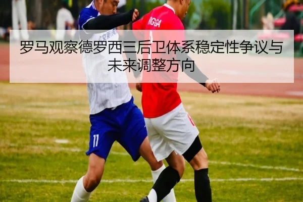 罗马观察德罗西三后卫体系稳定性争议与未来调整方向