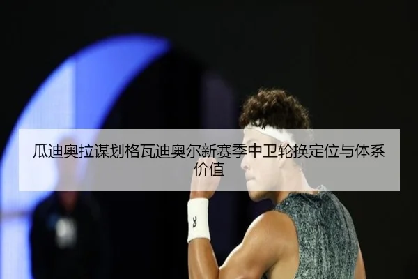 瓜迪奥拉谋划格瓦迪奥尔新赛季中卫轮换定位与体系价值